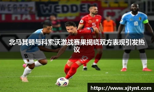 北马其顿与科索沃激战赛果揭晓双方表现引发热议