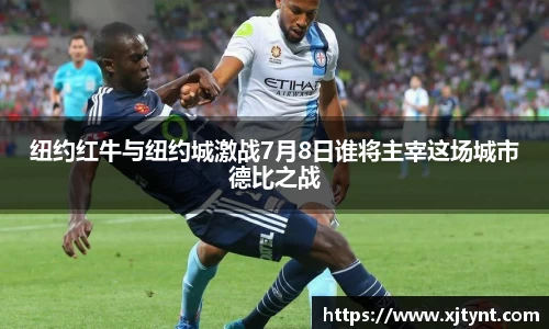 纽约红牛与纽约城激战7月8日谁将主宰这场城市德比之战